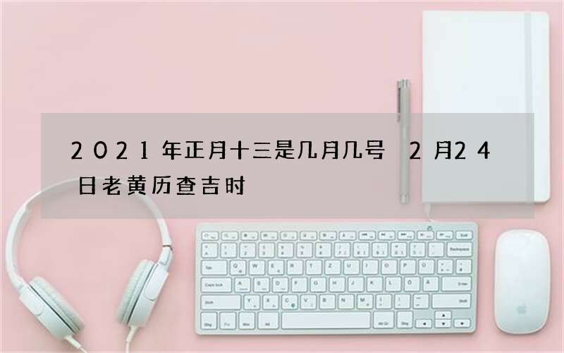 2021年正月十三是几月几号 2月24日老黄历查吉时